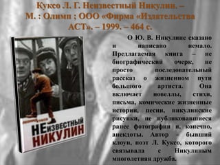 Куксо Л. Г. Неизвестный Никулин. –
М. : Олимп ; ООО «Фирма «Издательства
АСТ». – 1999. – 464 с.
О Ю. В. Никулине сказано
и написано немало.
Предлагаемая книга – не
биографический очерк, не
просто последовательный
рассказ о жизненном пути
большого артиста. Она
включает новеллы, стихи,
письма, комические жизненные
истории, песни, никулинские
рисунки, не публиковавшиеся
ранее фотографии и, конечно,
анекдоты. Автор – бывший
клоун, поэт Л. Куксо, которого
связывала с Никулиным
многолетняя дружба.
 