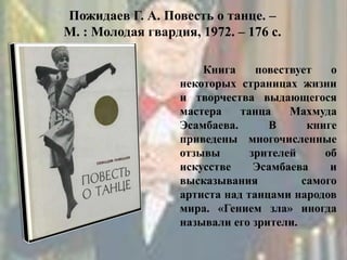 Пожидаев Г. А. Повесть о танце. –
М. : Молодая гвардия, 1972. – 176 с.
Книга повествует о
некоторых страницах жизни
и творчества выдающегося
мастера танца Махмуда
Эсамбаева. В книге
приведены многочисленные
отзывы зрителей об
искусстве Эсамбаева и
высказывания самого
артиста над танцами народов
мира. «Гением зла» иногда
называли его зрители.
 