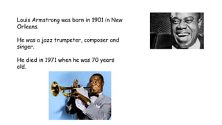 Louis Armstrong was born in 1901 in New
Orleans.
He was a jazz trumpeter, composer and
singer.
He died in 1971 when he was 70 years
old.
 