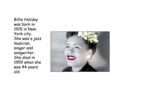 Billie Holiday
was born in
1915 in New
York city.
She was a jazz
musician,
singer and
songwriter.
She died in
1959 when she
was 44 years
old.
 