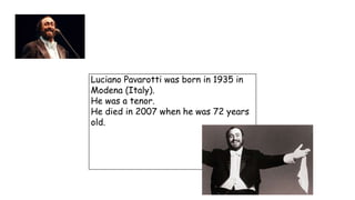 Luciano Pavarotti was born in 1935 in
Modena (Italy).
He was a tenor.
He died in 2007 when he was 72 years
old.
 