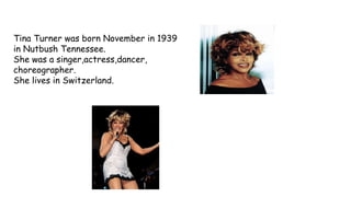 Tina Turner was born November in 1939
in Nutbush Tennessee.
She was a singer,actress,dancer,
choreographer.
She lives in Switzerland.
 