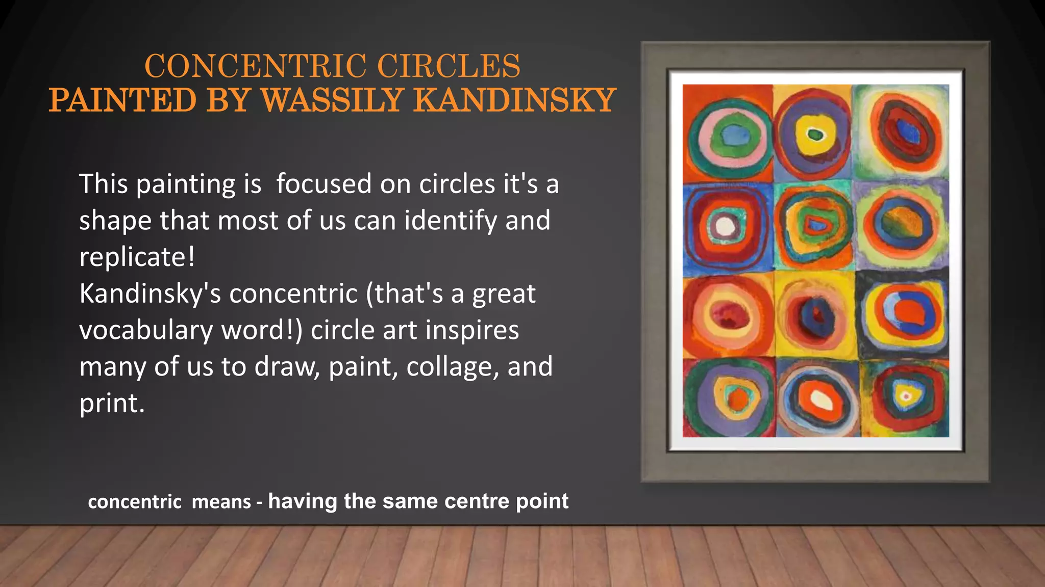 CONCENTRIC CIRCLES
PAINTED BY WASSILY KANDINSKY
This painting is focused on circles it's a
shape that most of us can identify and
replicate!
Kandinsky's concentric (that's a great
vocabulary word!) circle art inspires
many of us to draw, paint, collage, and
print.
concentric means - having the same centre point
 