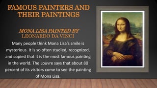 FAMOUS PAINTERS AND
THEIR PAINTINGS
MONA LISA PAINTED BY
LEONARDO DA VINCI
Many people think Mona Lisa's smile is
mysterious. It is so often studied, recognized,
and copied that it is the most famous painting
in the world. The Louvre says that about 80
percent of its visitors come to see the painting
of Mona Lisa.
 