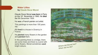 Water Lillies
by Claude Oscar Monet
Claude Oscar Monet was born in Paris
on the 14th
November in 1840. He died
the 5th December 1926.
He was a French painter and artist.
This paintings is more than 100 years
old.
He lived in a house in Givency in
France.
He planted many flowers in the garden
and painted them.
In this painting there is a bridge, there
are some trees and there is a pond with
some flowers. Monet sometimes used
bright colours. Where did Monet live?
When did he die?
 