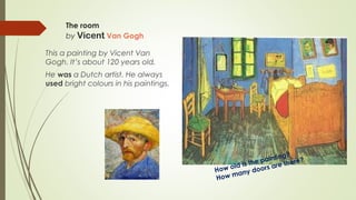 The room
by Vicent Van Gogh
This a painting by Vicent Van
Gogh. It’s about 120 years old.
He was a Dutch artist. He always
used bright colours in his paintings.
How old is the painting?
How many doors are there?
 