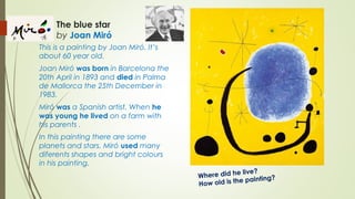 The blue star
by Joan Miró
This is a painting by Joan Miró. It’s
about 60 year old.
Joan Miró was born in Barcelona the
20th April in 1893 and died in Palma
de Mallorca the 25th December in
1983.
Miró was a Spanish artist. When he
was young he lived on a farm with
his parents .
In this painting there are some
planets and stars. Miró used many
diferents shapes and bright colours
in his painting.
Where did he live?
How old is the painting?
 