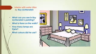 Interior with water Lilies
by Roy Lichtenstein
• What can you see in Roy
Lichtenstein’s painting?
• What is there on the walls?
• How many lamps are
there?
• What colours did he use?
 