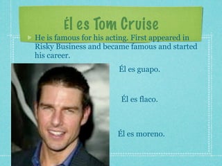 Él es Tom Cruise
He is famous for his acting. First appeared in
Risky Business and became famous and started
his career.
                       Él es guapo.


                        Él es flaco.



                       Él es moreno.
 