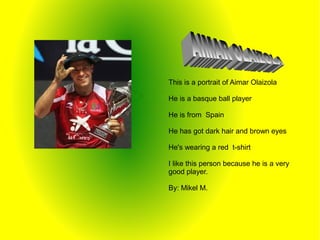 This is a portrait of Aimar Olaizola
He is a basque ball player
He is from Spain
He has got dark hair and brown eyes
He's wearing a red t-shirt
I like this person because he is a very
good player.
By: Mikel M.
 