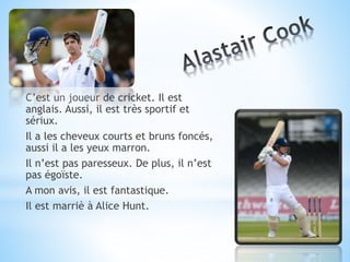 C’est un joueur de cricket. Il est
anglais. Aussi, il est très sportif et
sériux.
Il a les cheveux courts et bruns foncés,
aussi il a les yeux marron.
Il n’est pas paresseux. De plus, il n’est
pas égoïste.
A mon avis, il est fantastique.
Il est marriè à Alice Hunt.
 