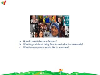 a. How do people become famous?
b. What is good about being famous and what is a downside?
c. What famous person would like to interview?
 