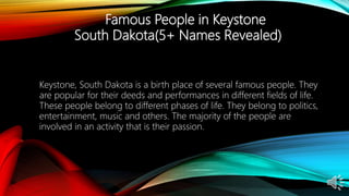Famous People in Keystone
South Dakota(5+ Names Revealed)
Keystone, South Dakota is a birth place of several famous people. They
are popular for their deeds and performances in different fields of life.
These people belong to different phases of life. They belong to politics,
entertainment, music and others. The majority of the people are
involved in an activity that is their passion.
 