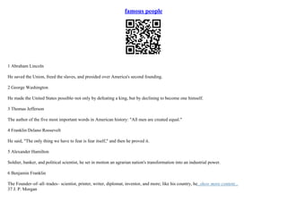 famous people
1 Abraham Lincoln
He saved the Union, freed the slaves, and presided over America's second founding.
2 George Washington
He made the United States possible–not only by defeating a king, but by declining to become one himself.
3 Thomas Jefferson
The author of the five most important words in American history: "All men are created equal."
4 Franklin Delano Roosevelt
He said, "The only thing we have to fear is fear itself," and then he proved it.
5 Alexander Hamilton
Soldier, banker, and political scientist, he set in motion an agrarian nation's transformation into an industrial power.
6 Benjamin Franklin
The Founder–of–all–trades– scientist, printer, writer, diplomat, inventor, and more; like his country, he...show more content...
37 J. P. Morgan
 