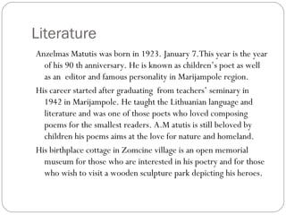 Literature
Anzelmas Matutis was born in 1923. January 7.This year is the year
of his 90 th anniversary. He is known as children’s poet as well
as an editor and famous personality in Marijampole region.
His career started after graduating from teachers’ seminary in
1942 in Marijampole. He taught the Lithuanian language and
literature and was one of those poets who loved composing
poems for the smallest readers. A.M atutis is still beloved by
children his poems aims at the love for nature and homeland.
His birthplace cottage in Zomcine village is an open memorial
museum for those who are interested in his poetry and for those
who wish to visit a wooden sculpture park depicting his heroes.
 