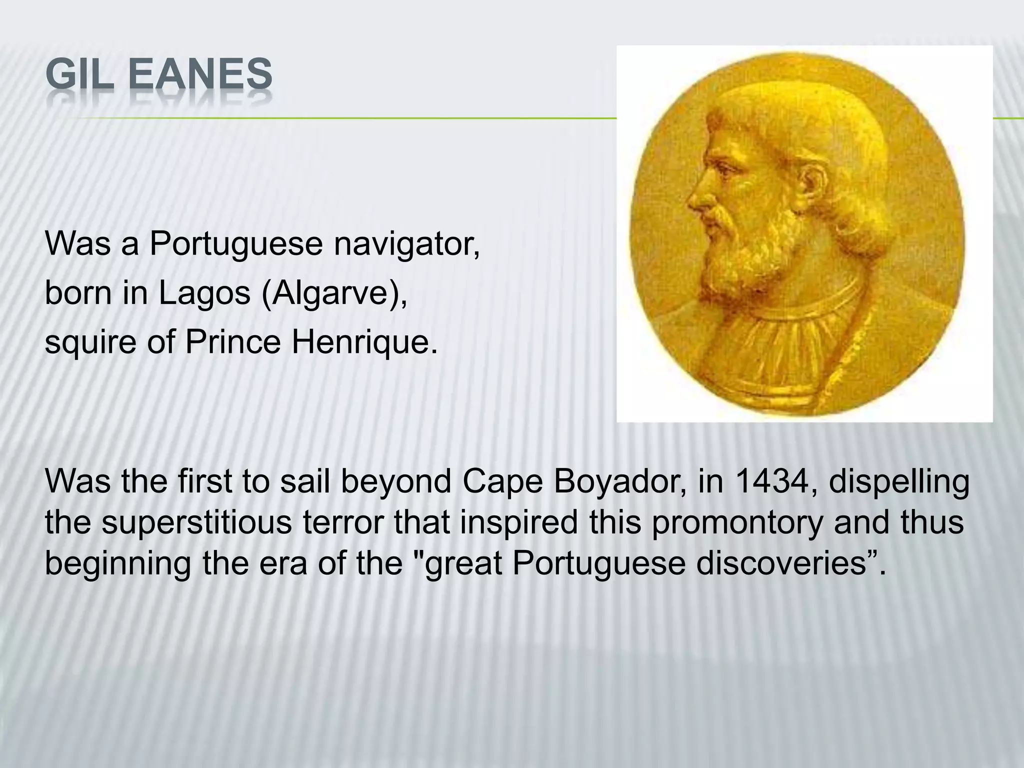 GIL EANES
Was a Portuguese navigator,
born in Lagos (Algarve),
squire of Prince Henrique.
Was the first to sail beyond Cape Boyador, in 1434, dispelling
the superstitious terror that inspired this promontory and thus
beginning the era of the "great Portuguese discoveries”.
 