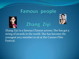 Famous  peopleZhang  Ziyi Zhang Ziyi is a famous Chinese actress. She has got a string of awards in the world. She has become the youngest jury member to sit at the Cannes Film Festival. 