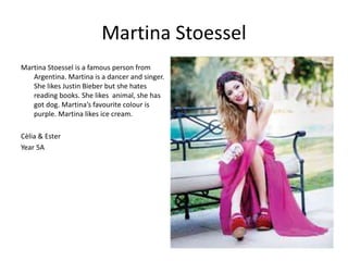 Martina Stoessel 
Martina Stoessel is a famous person from 
Argentina. Martina is a dancer and singer. 
She likes Justin Bieber but she hates 
reading books. She likes animal, she has 
got dog. Martina’s favourite colour is 
purple. Martina likes ice cream. 
Cèlia & Ester 
Year 5A 
 
