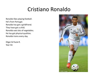 Cristiano Ronaldo 
Ronaldo likes playing football. 
He’s from Portugal. 
Ronaldo has got a girldfriend. 
They have got a child. 
Ronaldo eats lots of vegetables. 
He has got physical qualities. 
Ronaldo trains every day. 
Otger & Paula R. 
Year 5A 
 