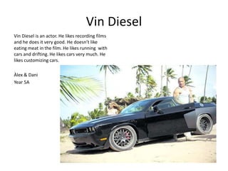 Vin Diesel 
Vin Diesel is an actor. He likes recording films 
and he does it very good. He doesn’t like 
eating meat in the film. He likes running with 
cars and drifting. He likes cars very much. He 
likes customizing cars. 
Àlex & Dani 
Year 5A 
 