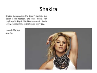 Shakira 
Shakira likes dancing. She doesn´t like fish. She 
doesn´t like football. She likes music. Her 
boyfriend is Piqué. She likes macaroni . She is 
lovely . She swimms in the beach every day. 
Hugo & Mariam 
Year 5A 
 