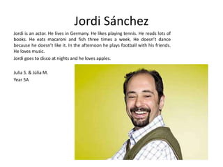Jordi Sánchez 
Jordi is an actor. He lives in Germany. He likes playing tennis. He reads lots of 
books. He eats macaroni and fish three times a week. He doesn’t dance 
because he doesn’t like it. In the afternoon he plays football with his friends. 
He loves music. 
Jordi goes to disco at nights and he loves apples. 
Julia S. & Júlia M. 
Year 5A 
 