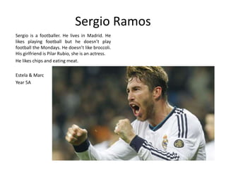 Sergio Ramos 
Sergio is a footballer. He lives in Madrid. He 
likes playing football but he doesn’t play 
football the Mondays. He doesn’t like broccoli. 
His girlfriend is Pilar Rubio, she is an actress. 
He likes chips and eating meat. 
Estela & Marc 
Year 5A 
 