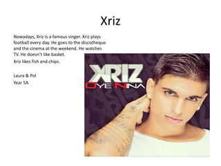 Xriz 
Nowadays, Xriz is a famous singer. Xriz plays 
football every day. He goes to the discotheque 
and the cinema at the weekend. He watches 
TV. He doesn’t like basket. 
Xriz likes fish and chips. 
Laura & Pol 
Year 5A 
 