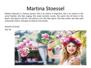 Martina Stoessel 
Martina Stoessel is a famous person. She is an actress in Argentina. She is an actress in the 
serial Violetta. She likes singing. She reads romantic novels. She swims lots of times in the 
beach. She doesn’t eat fish. She dances a lot. She likes sports. She likes violets. She likes pink 
and purple colours. She goes to sleep at nine o’clock. 
Paula M. & Tomás 
Year 5A 
 