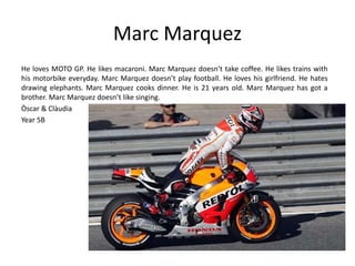 Marc Marquez 
He loves MOTO GP. He likes macaroni. Marc Marquez doesn’t take coffee. He likes trains with 
his motorbike everyday. Marc Marquez doesn’t play football. He loves his girlfriend. He hates 
drawing elephants. Marc Marquez cooks dinner. He is 21 years old. Marc Marquez has got a 
brother. Marc Marquez doesn’t like singing. 
Òscar & Clàudia 
Year 5B 
 