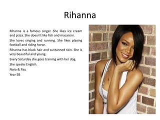 Rihanna 
Rihanna is a famous singer. She likes ice cream 
and pizza. She doesn’t like fish and macaroni. 
She loves singing and running. She likes playing 
football and riding horse. 
Rihanna has black hair and suntanned skin. She is 
very beautiful and young. 
Every Saturday she goes training with her dog. 
She speaks English. 
Nora & Pau 
Year 5B 
 
