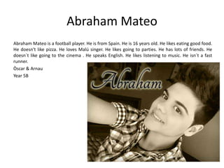 Abraham Mateo 
Abraham Mateo is a football player. He is from Spain. He is 16 years old. He likes eating good food. 
He doesn't like pizza. He loves Malú singer. He likes going to parties. He has lots of friends. He 
doesn´t like going to the cinema . He speaks English. He likes listening to music. He isn´t a fast 
runner. 
Òscar & Arnau 
Year 5B 
 