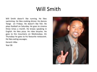 Will Smith 
Will Smith doesn’t like running. He likes 
swimming. He likes cooking dinner. He dances 
Tango on Fridays. He doesn’t like fish. He 
plays football on Saturday. He goes to cinema 
three times a month. He knows speaking in 
English. He likes pizza. He rides bicycles. He 
goes to the mountains on Wednesdays. On 
Thursdays he goes to his favourite restaurant. 
He likes eating sausages. 
Gerard i Alba 
Year 5B 
