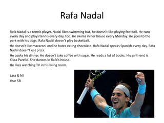 Rafa Nadal 
Rafa Nadal is a tennis player. Nadal likes swimming but, he doesn’t like playing football. He runs 
every day and plays tennis every day, too. He swims in her house every Monday. He goes to the 
park with his dogs. Rafa Nadal doesn’t play basketball. 
He doesn’t like macaroni and he hates eating chocolate. Rafa Nadal speaks Spanish every day. Rafa 
Nadal doesn’t eat pizza. 
He cooks his dinner. He doesn’t take coffee with sugar. He reads a lot of books. His girlfriend is 
Xisca Parellò. She dances in Rafa’s house. 
He likes watching TV in his living room. 
Lara & Nil 
Year 5B 
 