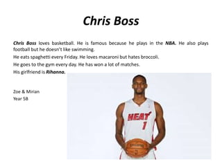Chris Boss 
Chris Boss loves basketball. He is famous because he plays in the NBA. He also plays 
football but he doesn’t like swimming. 
He eats spaghetti every Friday. He loves macaroni but hates broccoli. 
He goes to the gym every day. He has won a lot of matches. 
His girlfriend is Rihanna. 
Zoe & Mirian 
Year 5B 
 