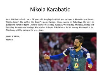 Nikola Karabatic 
He is Nikola Karabatic. He is 24 years old. He plays handball and he loves it. He cooks the dinner. 
Nikola doesn’t like coffee. He doesn’t speak Catalan. Nikola swims on Saturdays. He plays in 
Barcelona handball team. . Nikola trains on Monday, Tuesday, Wednesday, Thursday, Friday and 
Saturday. He rests on Sundays. His brother is Pepe. Nikola has a lot of money. He travels a lot. 
Nikola doesn’t like cats and he loves dogs. 
SERGI & ARNAU 
Year 5B 
 
