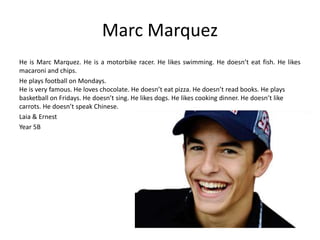 Marc Marquez 
He is Marc Marquez. He is a motorbike racer. He likes swimming. He doesn’t eat fish. He likes 
macaroni and chips. 
He plays football on Mondays. 
He is very famous. He loves chocolate. He doesn’t eat pizza. He doesn’t read books. He plays 
basketball on Fridays. He doesn’t sing. He likes dogs. He likes cooking dinner. He doesn’t like 
carrots. He doesn’t speak Chinese. 
Laia & Ernest 
Year 5B 
 