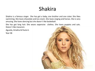 Shakira 
Shakira is a famous singer. She has got a baby, one brother and one sister. She likes 
swimming. She loves chocolate and ice cream. She loves singing and horses. She is very 
amusing. She loves dancing but she doesn´t like basketball. 
She has got long hair. She wears expensive clothes. She loves puppies and cats. 
Doesn´t like macaroni. 
Agueda, Ariadna & Paula A. 
Year 5B 
 