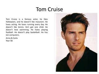 Tom Cruise 
Tom Cruise is a famous actor, he likes 
Halloween, and he doesn’t like macaroni. He 
loves acting. He loves running every day. He 
doesn‘t like tennis. He‘s got one child. He 
doesn’t love swimming. He hates playing 
football. He doesn’t play basketball. He has 
ten computers. 
Anna & Carla 
Year 5B 
 