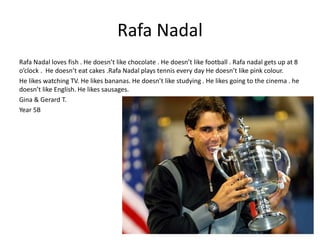 Rafa Nadal 
Rafa Nadal loves fish . He doesn’t like chocolate . He doesn’t like football . Rafa nadal gets up at 8 
o’clock . He doesn’t eat cakes .Rafa Nadal plays tennis every day He doesn’t like pink colour. 
He likes watching TV. He likes bananas. He doesn’t like studying . He likes going to the cinema . he 
doesn’t like English. He likes sausages. 
Gina & Gerard T. 
Year 5B 
 