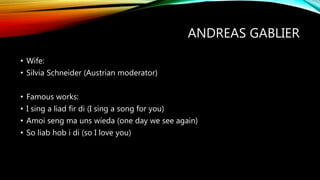 ANDREAS GABLIER
• Wife:
• Silvia Schneider (Austrian moderator)
• Famous works:
• I sing a liad fir di (I sing a song for you)
• Amoi seng ma uns wieda (one day we see again)
• So liab hob i di (so I love you)
 