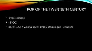 POP OF THE TWENTIETH CENTURY
• Famous persons:
•Falco:
• (born: 1957 / Vienna, died: 1998 / Dominique Republic)
 