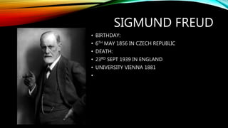 SIGMUND FREUD
• BIRTHDAY:
• 6TH MAY 1856 IN CZECH REPUBLIC
• DEATH:
• 23RD SEPT 1939 IN ENGLAND
• UNIVERSITY VIENNA 1881
•
 