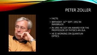 PETER ZOLLER
• FACTS:
• BIRTHDAY: 16TH SEPT. 1952 IN
INNSBRUCK
• IN 1991 HE GOT AN AWARD FOR THE
PROFFESSOR OF PHYSICS AN JILA.
• HE IS WORKING ON QUANTUM
OPTICS.
 