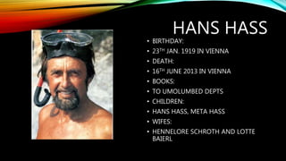HANS HASS
• BIRTHDAY:
• 23TH JAN. 1919 IN VIENNA
• DEATH:
• 16TH JUNE 2013 IN VIENNA
• BOOKS:
• TO UMOLUMBED DEPTS
• CHILDREN:
• HANS HASS, META HASS
• WIFES:
• HENNELORE SCHROTH AND LOTTE
BAIERL
 