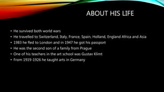 ABOUT HIS LIFE
• He survived both world wars
• He travelled to Switzerland, Italy, France, Spain, Holland, England Africa and Asia
• 1983 he fled to London and in 1947 he got his passport
• He was the second son of a family from Prague
• One of his teachers in the art school was Gustav Klimt
• From 1919-1926 he taught arts in Germany
 