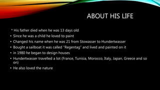 ABOUT HIS LIFE
* His father died when he was 13 days old
• Since he was a child he loved to paint
• Changed his name when he was 21 from Stowasser to Hundertwasser
• Bought a sailboat it was called “Regentag” and lived and painted on it
• in 1980 he began to design houses
• Hundertwasser travelled a lot (France, Tunisia, Morocco, Italy, Japan, Greece and so
on)
• He also loved the nature
 