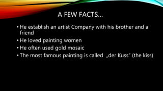 A FEW FACTS…
• He establish an artist Company with his brother and a
friend
• He loved painting women
• He often used gold mosaic
• The most famous painting is called „der Kuss“ (the kiss)
 