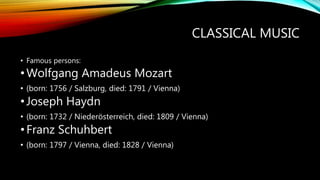 CLASSICAL MUSIC
• Famous persons:
•Wolfgang Amadeus Mozart
• (born: 1756 / Salzburg, died: 1791 / Vienna)
•Joseph Haydn
• (born: 1732 / Niederösterreich, died: 1809 / Vienna)
•Franz Schuhbert
• (born: 1797 / Vienna, died: 1828 / Vienna)
 