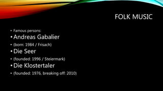 FOLK MUSIC
• Famous persons:
•Andreas Gabalier
• (born: 1984 / Frisach)
•Die Seer
• (founded: 1996 / Steiermark)
•Die Klostertaler
• (founded: 1976, breaking off: 2010)
 